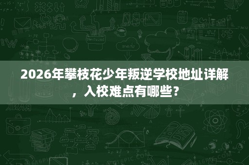 2026年攀枝花少年叛逆学校地址详解，入校难点有哪些？
