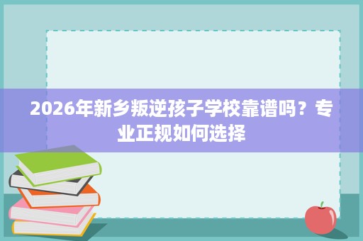 2026年新乡叛逆孩子学校靠谱吗?专业正规如何选择 2026年新乡叛逆孩子学校靠谱吗?专业正规如何选择