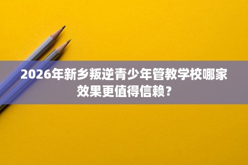 2026年新乡叛逆青少年管教学校哪家效果更值得信赖? 2026年新乡叛逆青少年管教学校哪家效果更值得信赖?