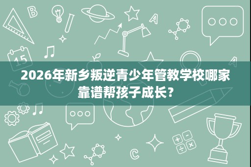 2026年新乡叛逆青少年管教学校哪家靠谱帮孩子成长？