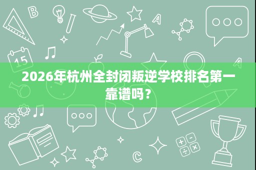 2026年杭州全封闭叛逆学校排名第一靠谱吗? 2026年杭州全封闭叛逆学校排名第一靠谱吗?