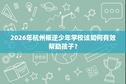 2026年杭州叛逆少年学校该如何有效帮助孩子? 2026年杭州叛逆少年学校该如何有效帮助孩子?