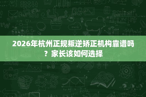 2026年杭州正规叛逆矫正机构靠谱吗？家长该如何选择