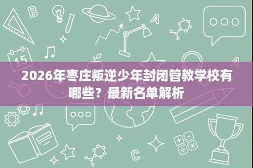 2026年枣庄叛逆少年封闭管教学校有哪些?最新名单解析 2026年枣庄叛逆少年封闭管教学校有哪些?最新名单解析