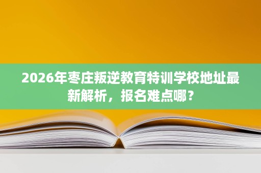 2026年枣庄叛逆教育特训学校地址最新解析,报名难点哪? 2026年枣庄叛逆教育特训学校地址最新解析,报名难点哪?