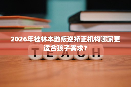 2026年桂林本地叛逆矫正机构哪家更适合孩子需求? 2026年桂林本地叛逆矫正机构哪家更适合孩子需求?