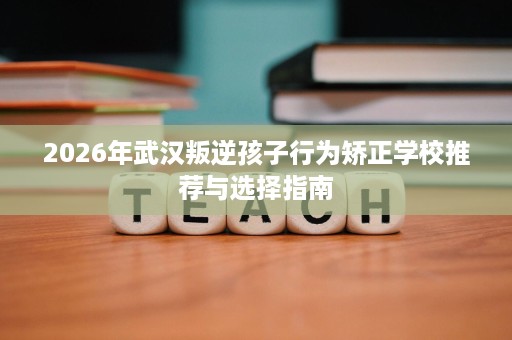 2026年武汉叛逆孩子行为矫正学校推荐与选择指南 2026年武汉叛逆孩子行为矫正学校推荐与选择指南
