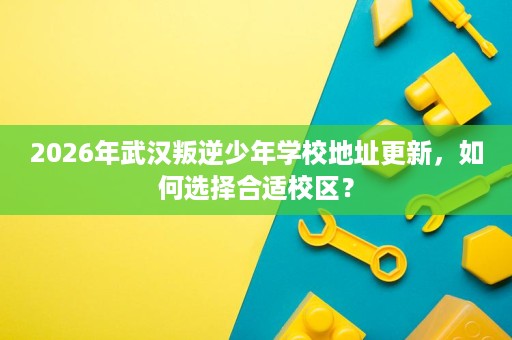 2026年武汉叛逆少年学校地址更新,如何选择合适校区? 2026年武汉叛逆少年学校地址更新,如何选择合适校区?