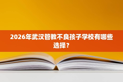 2026年武汉管教不良孩子学校有哪些选择? 2026年武汉管教不良孩子学校有哪些选择?