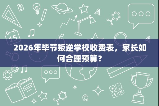 2026年毕节叛逆学校收费表,家长如何合理预算? 2026年毕节叛逆学校收费表,家长如何合理预算?