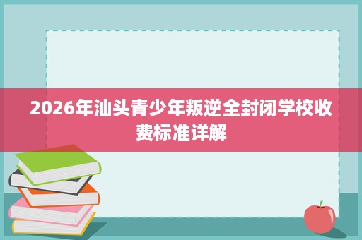 2026年汕头青少年叛逆全封闭学校收费标准详解 2026年汕头青少年叛逆全封闭学校收费标准详解