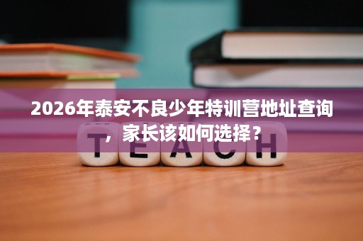 2026年泰安不良少年特训营地址查询,家长该如何选择? 2026年泰安不良少年特训营地址查询,家长该如何选择?