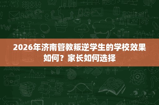 2026年济南管教叛逆学生的学校效果如何?家长如何选择 2026年济南管教叛逆学生的学校效果如何?家长如何选择