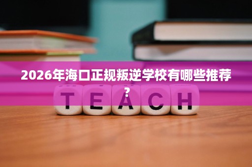 2026年海口正规叛逆学校有哪些推荐？