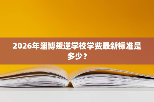 2026年淄博叛逆学校学费最新标准是多少? 2026年淄博叛逆学校学费最新标准是多少?