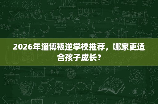 2026年淄博叛逆学校推荐,哪家更适合孩子成长? 2026年淄博叛逆学校推荐,哪家更适合孩子成长?