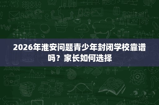 2026年淮安问题青少年封闭学校靠谱吗?家长如何选择 2026年淮安问题青少年封闭学校靠谱吗?家长如何选择