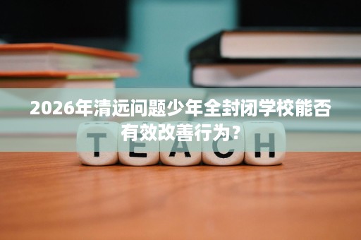 2026年清远问题少年全封闭学校能否有效改善行为? 2026年清远问题少年全封闭学校能否有效改善行为?
