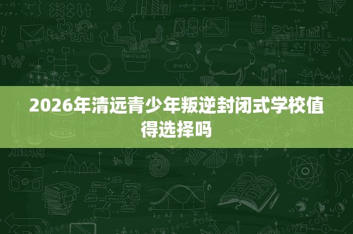 2026年清远青少年叛逆封闭式学校值得选择吗 2026年清远青少年叛逆封闭式学校值得选择吗