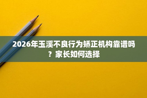 2026年玉溪不良行为矫正机构靠谱吗?家长如何选择 2026年玉溪不良行为矫正机构靠谱吗?家长如何选择