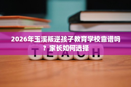 2026年玉溪叛逆孩子教育学校靠谱吗?家长如何选择 2026年玉溪叛逆孩子教育学校靠谱吗?家长如何选择