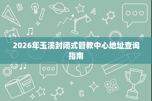 2026年玉溪封闭式管教中心地址查询指南 2026年玉溪封闭式管教中心地址查询指南