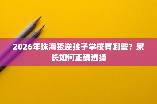 2026年珠海叛逆孩子学校有哪些?家长如何正确选择 2026年珠海叛逆孩子学校有哪些?家长如何正确选择
