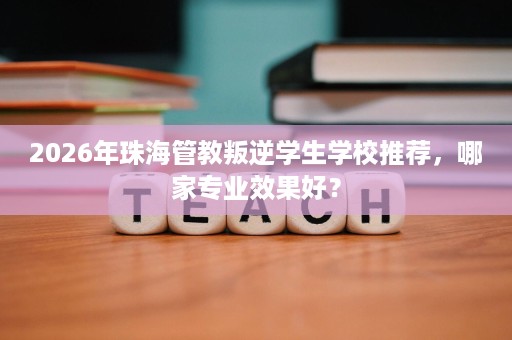 2026年珠海管教叛逆学生学校推荐，哪家专业效果好？