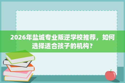 2026年盐城专业叛逆学校推荐，如何选择适合孩子的机构？