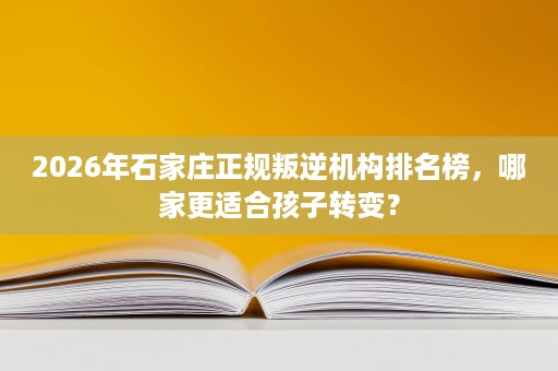 2026年石家庄正规叛逆机构排名榜,哪家更适合孩子转变? 2026年石家庄正规叛逆机构排名榜,哪家更适合孩子转变?