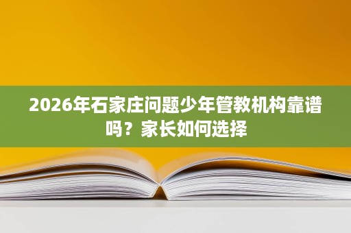 2026年石家庄问题少年管教机构靠谱吗？家长如何选择