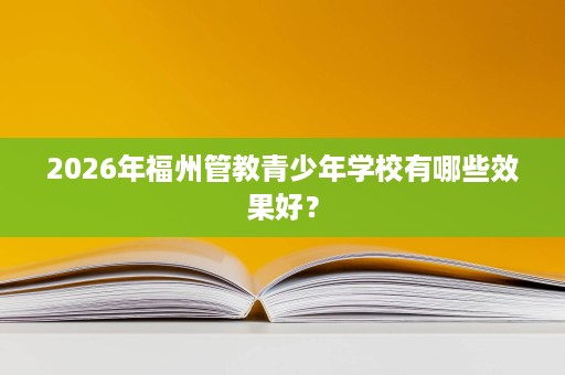 2026年福州管教青少年学校有哪些效果好? 2026年福州管教青少年学校有哪些效果好?