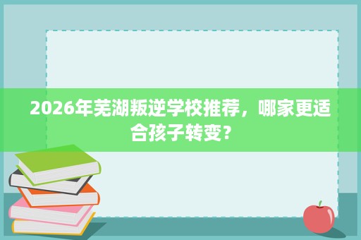 2026年芜湖叛逆学校推荐,哪家更适合孩子转变? 2026年芜湖叛逆学校推荐,哪家更适合孩子转变?