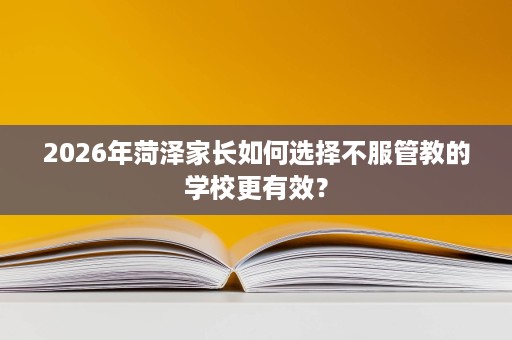 2026年菏泽家长如何选择不服管教的学校更有效? 2026年菏泽家长如何选择不服管教的学校更有效?