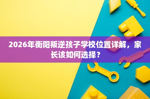 2026年衡阳叛逆孩子学校位置详解,家长该如何选择? 2026年衡阳叛逆孩子学校位置详解,家长该如何选择?
