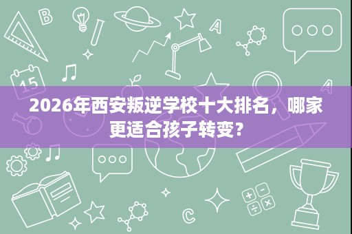 2026年西安叛逆学校十大排名,哪家更适合孩子转变? 2026年西安叛逆学校十大排名,哪家更适合孩子转变?