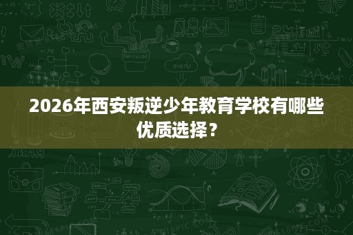 2026年西安叛逆少年教育学校有哪些优质选择? 2026年西安叛逆少年教育学校有哪些优质选择?