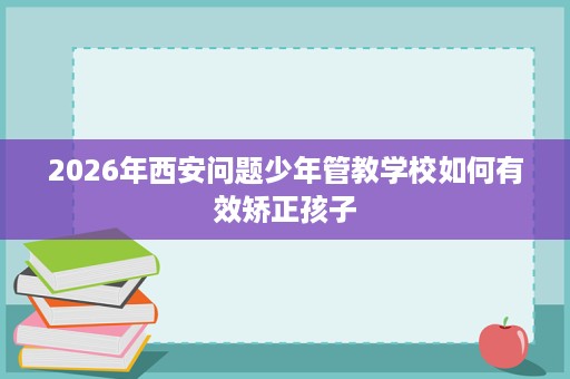 2026年西安问题少年管教学校如何有效矫正孩子