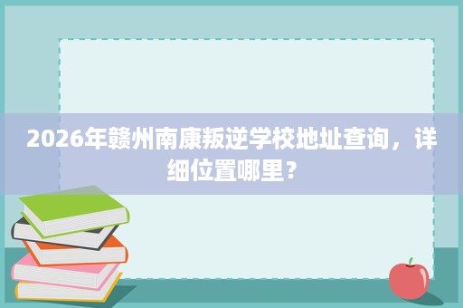 2026年赣州南康叛逆学校地址查询,详细位置哪里? 2026年赣州南康叛逆学校地址查询,详细位置哪里?