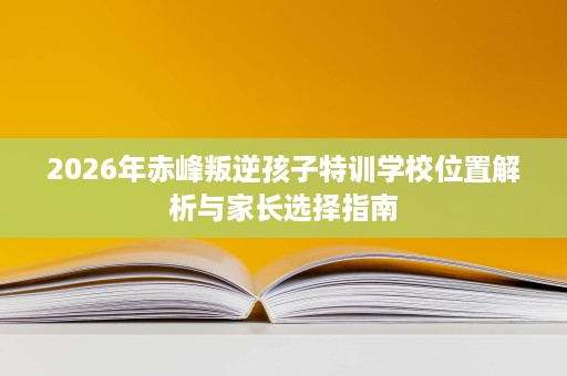 2026年赤峰叛逆孩子特训学校位置解析与家长选择指南 2026年赤峰叛逆孩子特训学校位置解析与家长选择指南