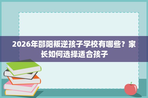 2026年邵阳叛逆孩子学校有哪些?家长如何选择适合孩子 2026年邵阳叛逆孩子学校有哪些?家长如何选择适合孩子