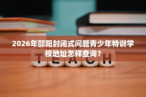 2026年邵阳封闭式问题青少年特训学校地址怎样查询？