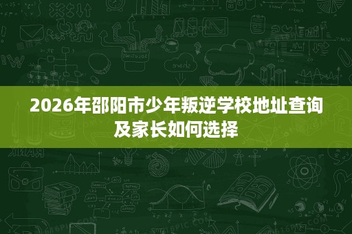 2026年邵阳市少年叛逆学校地址查询及家长如何选择 2026年邵阳市少年叛逆学校地址查询及家长如何选择