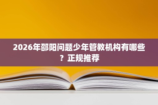 2026年邵阳问题少年管教机构有哪些?正规推荐 2026年邵阳问题少年管教机构有哪些?正规推荐