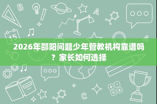 2026年邵阳问题少年管教机构靠谱吗?家长如何选择 2026年邵阳问题少年管教机构靠谱吗?家长如何选择