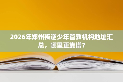 2026年郑州叛逆少年管教机构地址汇总,哪里更靠谱? 2026年郑州叛逆少年管教机构地址汇总,哪里更靠谱?