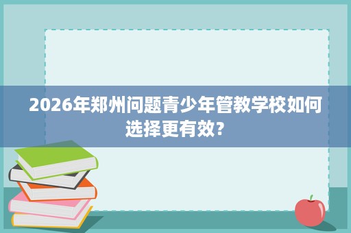 2026年郑州问题青少年管教学校如何选择更有效? 2026年郑州问题青少年管教学校如何选择更有效?