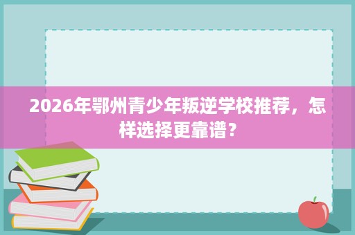 2026年鄂州青少年叛逆学校推荐,怎样选择更靠谱? 2026年鄂州青少年叛逆学校推荐,怎样选择更靠谱?