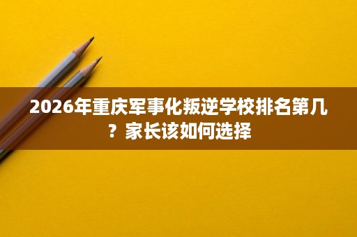 2026年重庆军事化叛逆学校排名第几?家长该如何选择 2026年重庆军事化叛逆学校排名第几?家长该如何选择