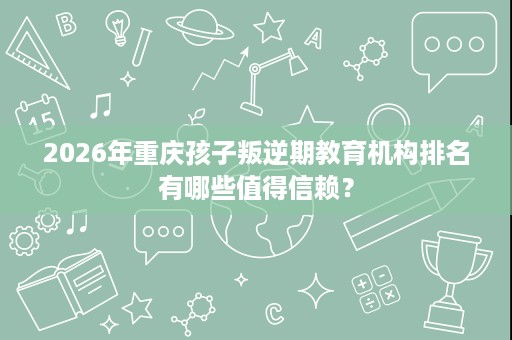 2026年重庆孩子叛逆期教育机构排名有哪些值得信赖？